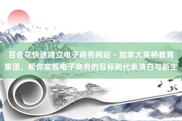 百合花快速建立电子商务网站 – 加拿大英桥教育集团，帮你实现电子商务的目标则代表清白与新生